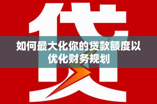南山如何最大化你的贷款额度以优化财务规划